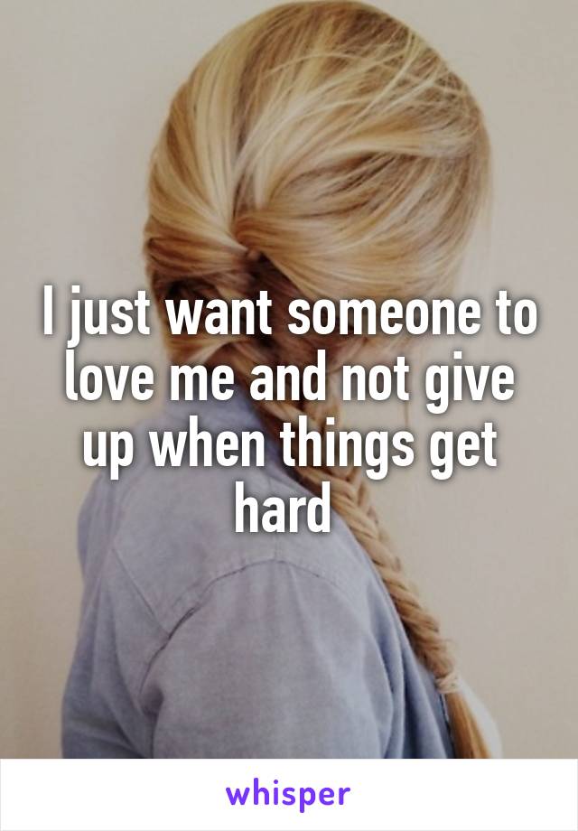 I just want someone to love me and not give up when things get hard 