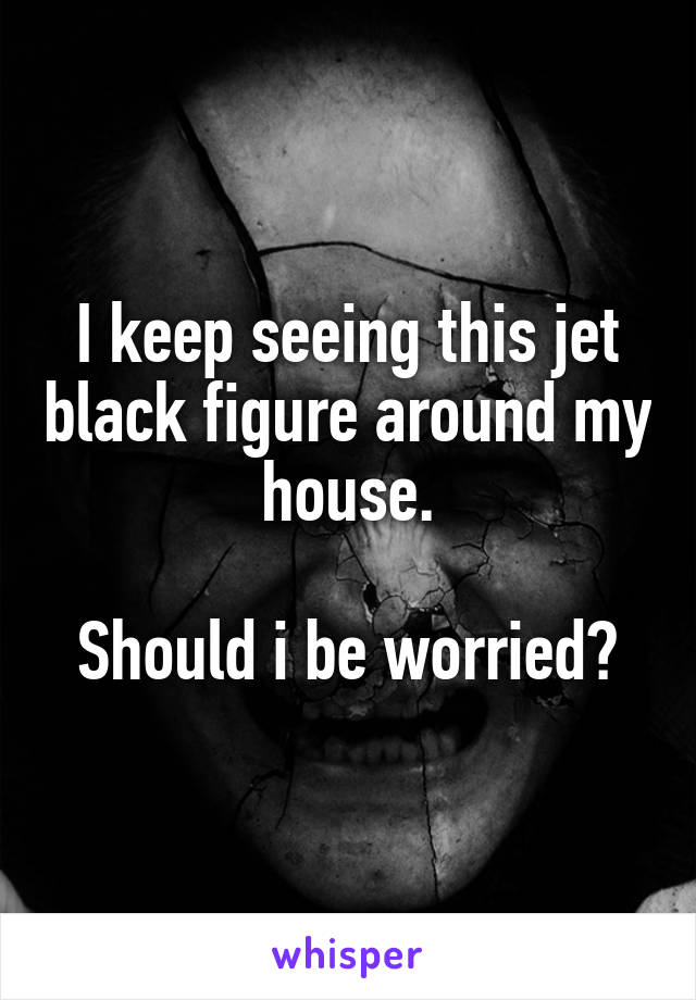 I keep seeing this jet black figure around my house.

Should i be worried?