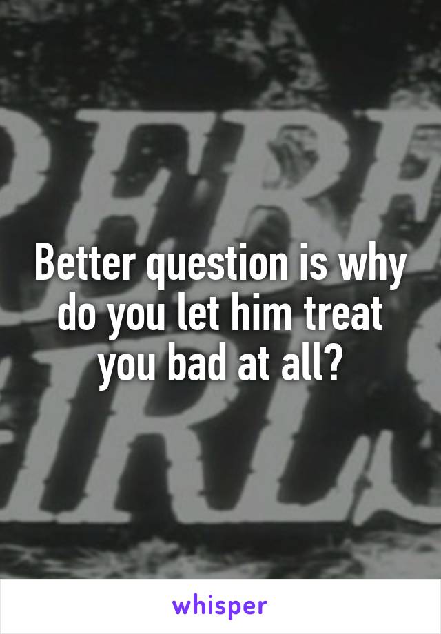 Better question is why do you let him treat you bad at all?