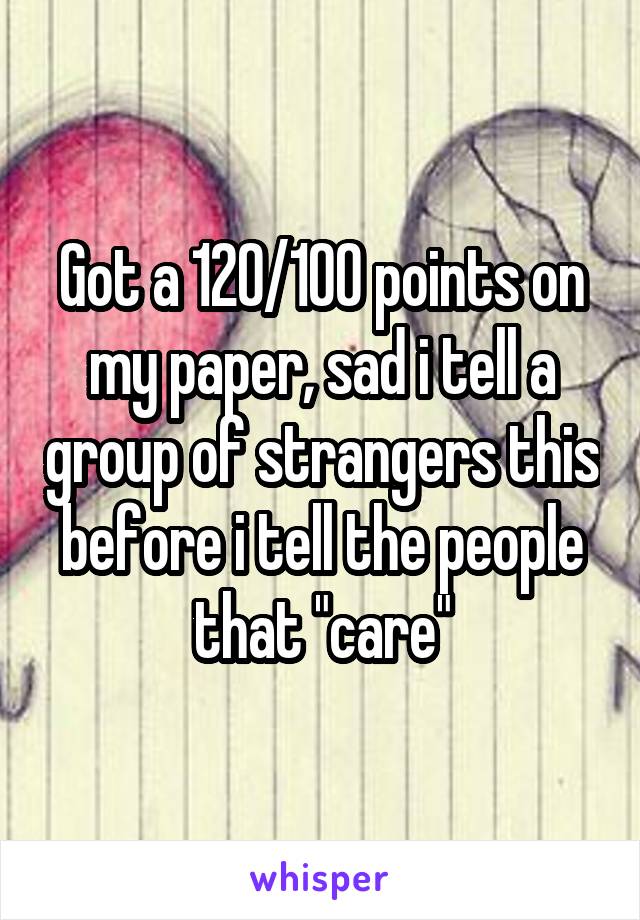 Got a 120/100 points on my paper, sad i tell a group of strangers this before i tell the people that "care"