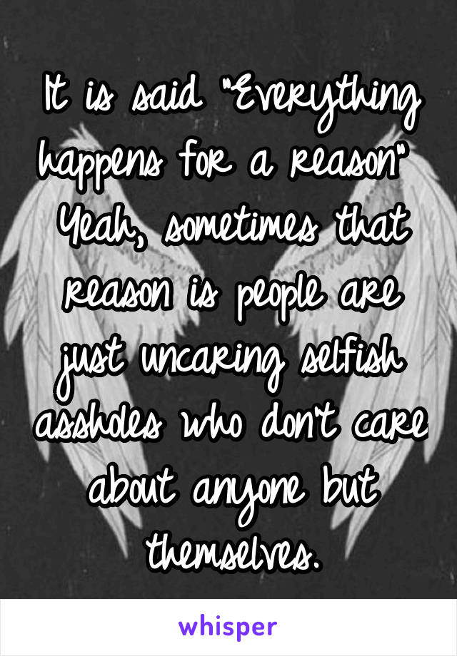 It is said "Everything happens for a reason" 
Yeah, sometimes that reason is people are just uncaring selfish assholes who don't care about anyone but themselves.