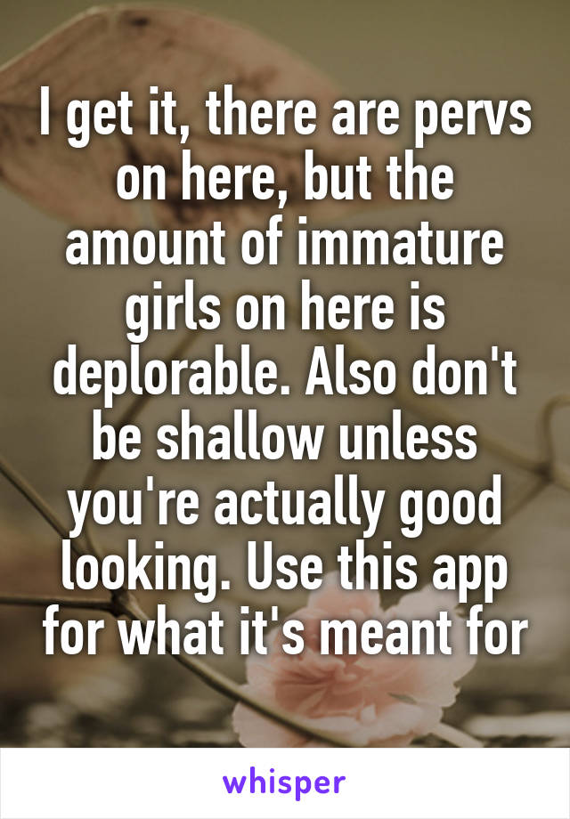 I get it, there are pervs on here, but the amount of immature girls on here is deplorable. Also don't be shallow unless you're actually good looking. Use this app for what it's meant for 