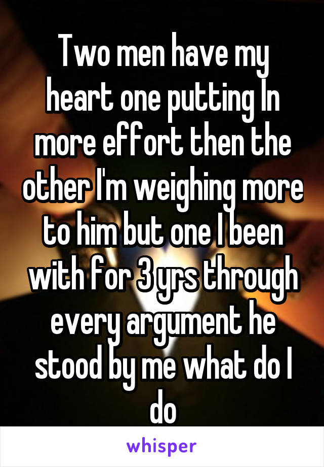 Two men have my heart one putting In more effort then the other I'm weighing more to him but one I been with for 3 yrs through every argument he stood by me what do I do
