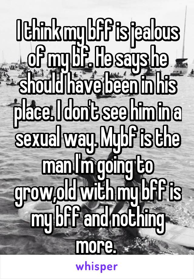 I think my bff is jealous of my bf. He says he should have been in his place. I don't see him in a sexual way. Mybf is the man I'm going to grow,old with my bff is my bff and nothing more. 