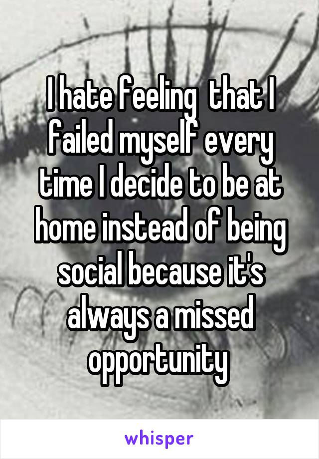 I hate feeling  that I failed myself every time I decide to be at home instead of being social because it's always a missed opportunity 