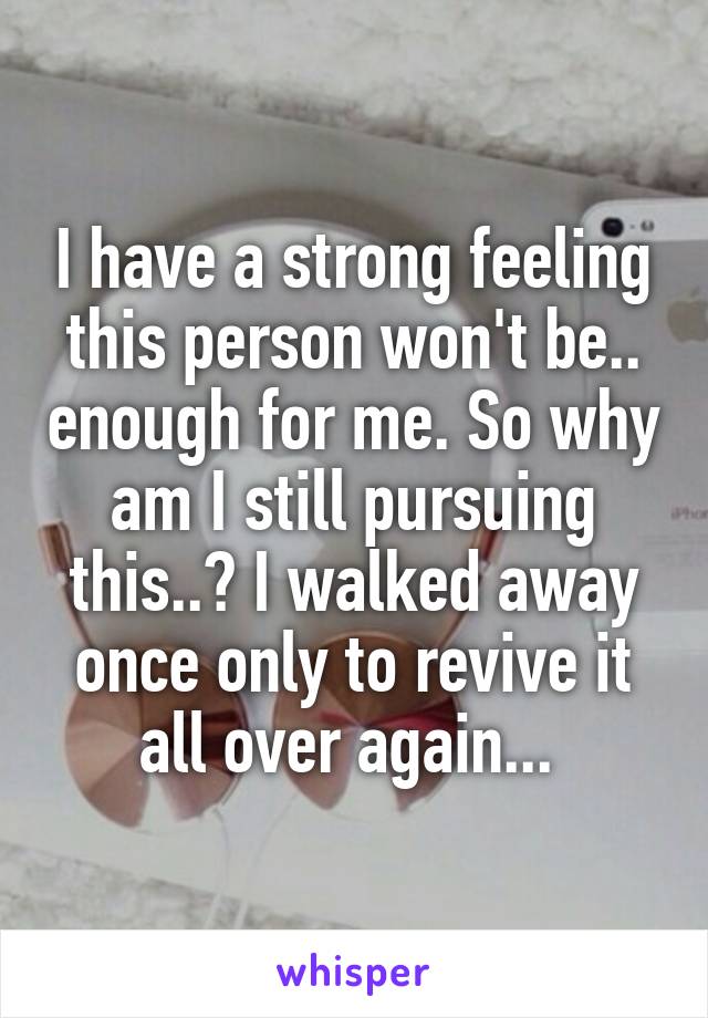 I have a strong feeling this person won't be.. enough for me. So why am I still pursuing this..? I walked away once only to revive it all over again... 