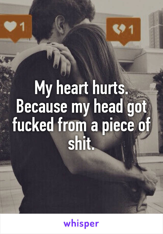My heart hurts. Because my head got fucked from a piece of shit.