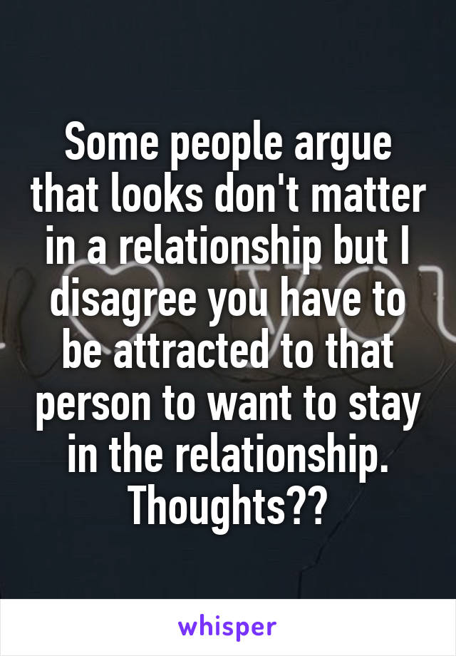 Some people argue that looks don't matter in a relationship but I disagree you have to be attracted to that person to want to stay in the relationship. Thoughts??