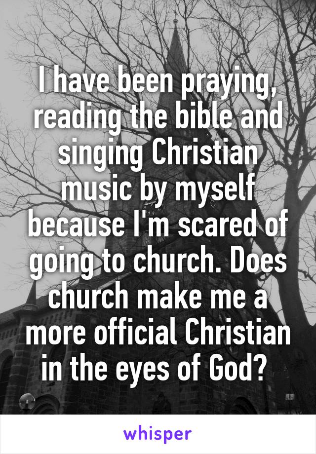 I have been praying, reading the bible and singing Christian music by myself because I'm scared of going to church. Does church make me a more official Christian in the eyes of God? 