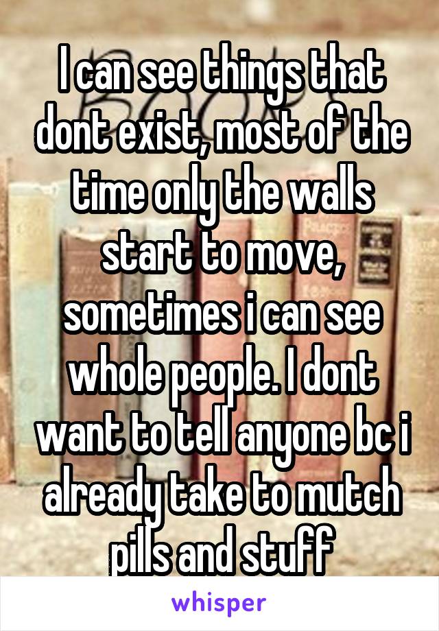 I can see things that dont exist, most of the time only the walls start to move, sometimes i can see whole people. I dont want to tell anyone bc i already take to mutch pills and stuff