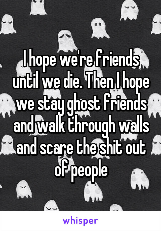 I hope we're friends until we die. Then I hope we stay ghost friends and walk through walls and scare the shit out of people