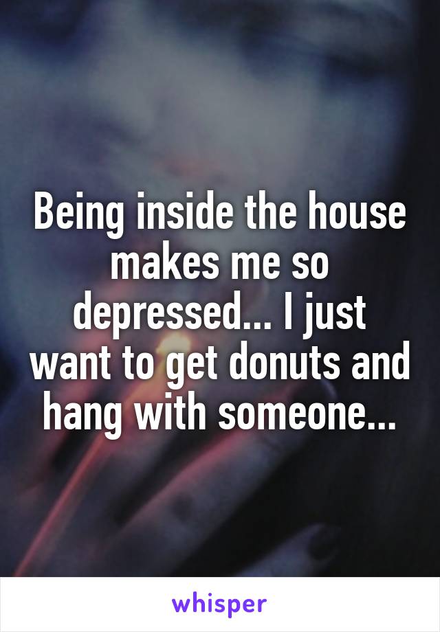 Being inside the house makes me so depressed... I just want to get donuts and hang with someone...