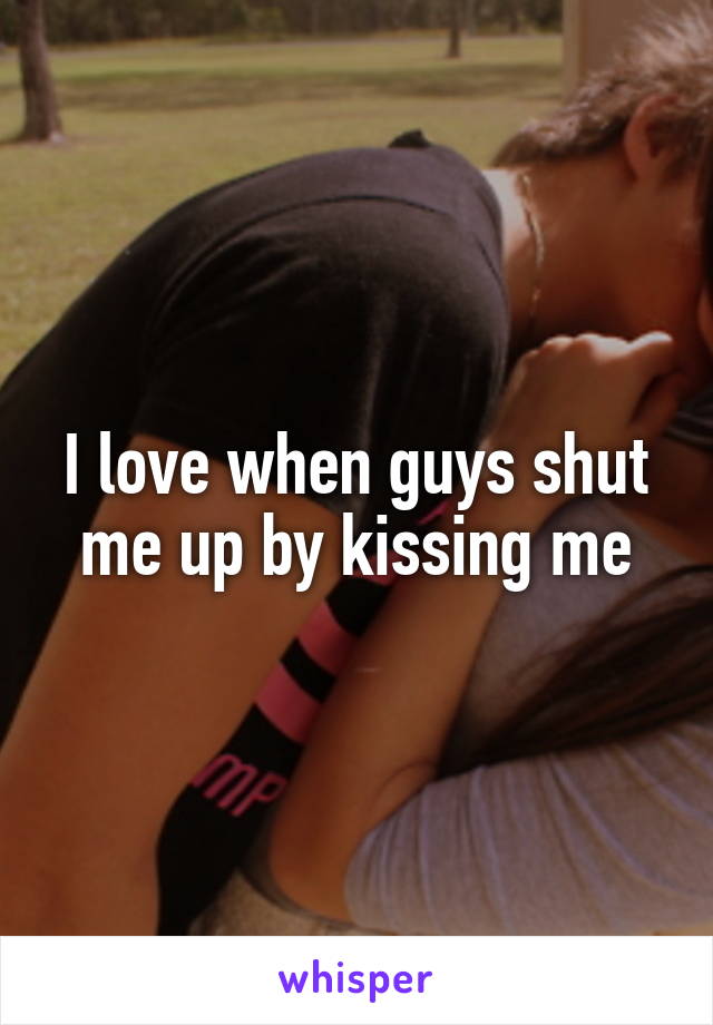 I love when guys shut me up by kissing me