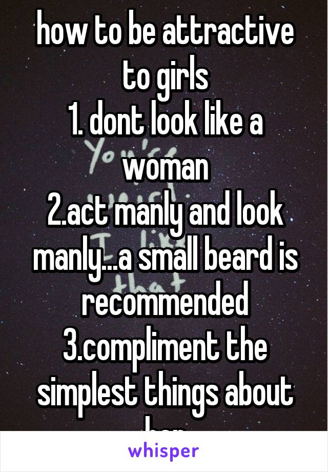 how to be attractive to girls
1. dont look like a woman
2.act manly and look manly...a small beard is recommended
3.compliment the simplest things about her