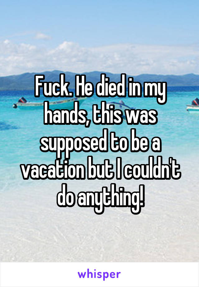 Fuck. He died in my hands, this was supposed to be a vacation but I couldn't do anything!