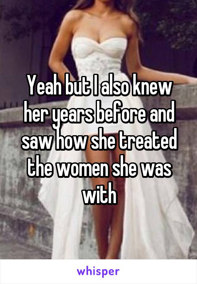 Yeah but I also knew her years before and saw how she treated the women she was with