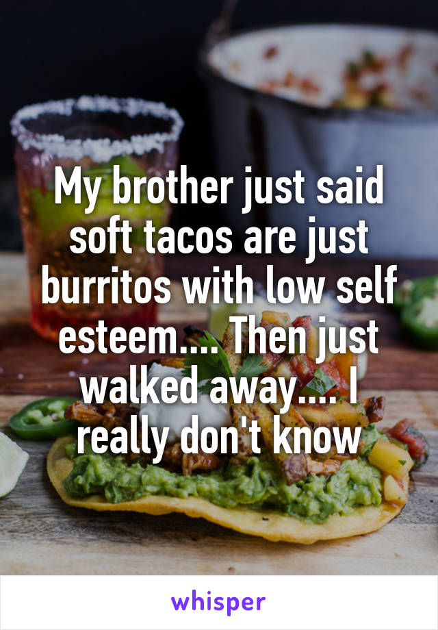 My brother just said soft tacos are just burritos with low self esteem.... Then just walked away.... I really don't know