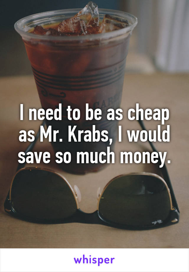 I need to be as cheap as Mr. Krabs, I would save so much money.