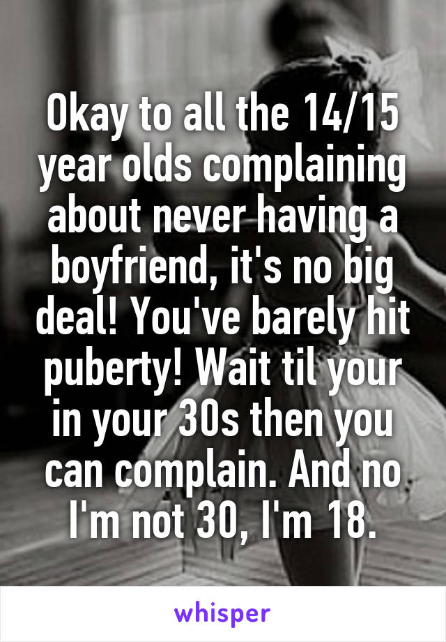 Okay to all the 14/15 year olds complaining about never having a boyfriend, it's no big deal! You've barely hit puberty! Wait til your in your 30s then you can complain. And no I'm not 30, I'm 18.