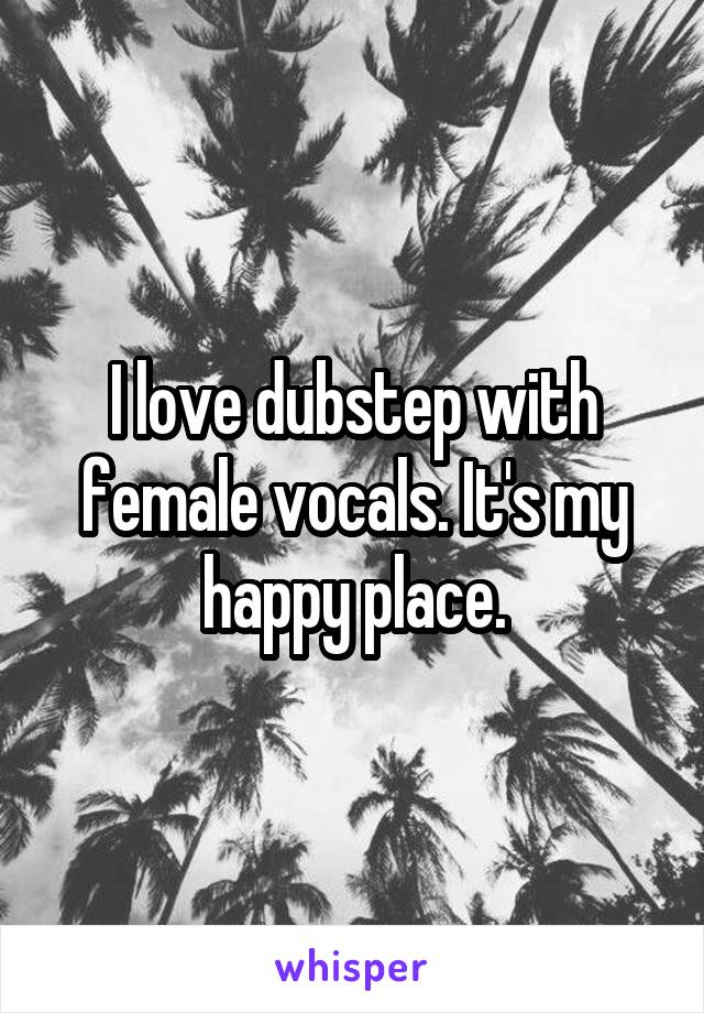I love dubstep with female vocals. It's my happy place.