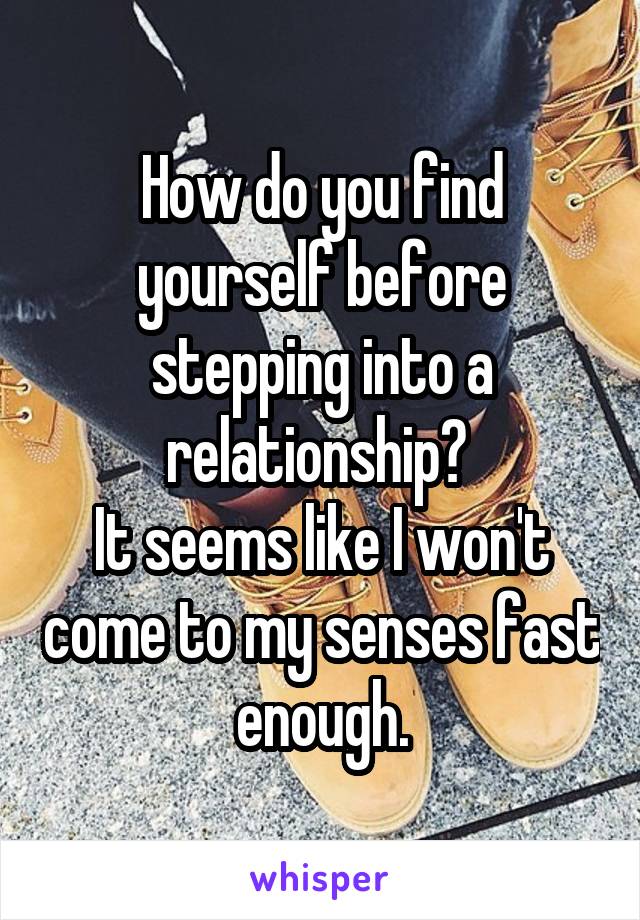 How do you find yourself before stepping into a relationship? 
It seems like I won't come to my senses fast enough.