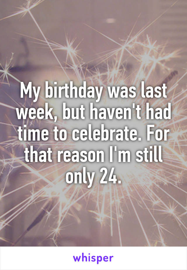 My birthday was last week, but haven't had time to celebrate. For that reason I'm still only 24.