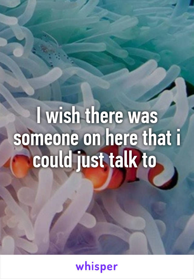 I wish there was someone on here that i could just talk to 
