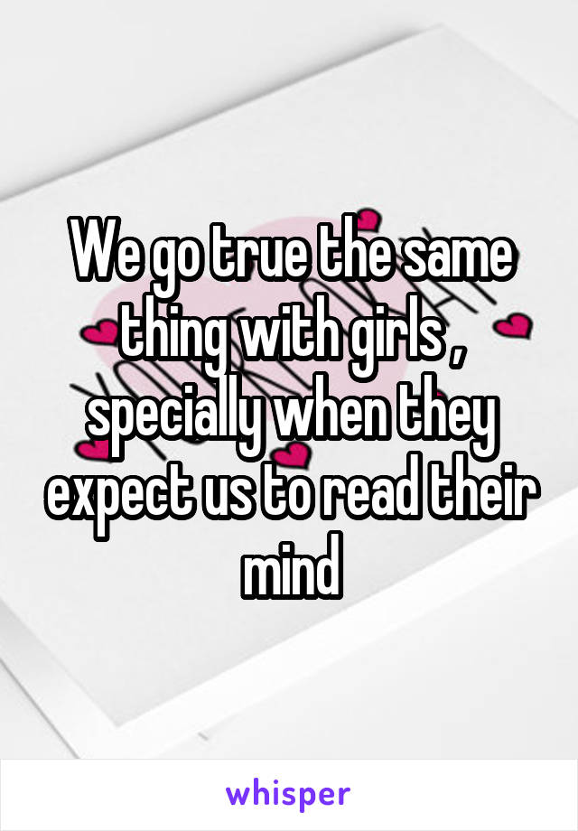 We go true the same thing with girls , specially when they expect us to read their mind