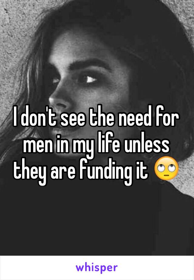I don't see the need for men in my life unless they are funding it 🙄