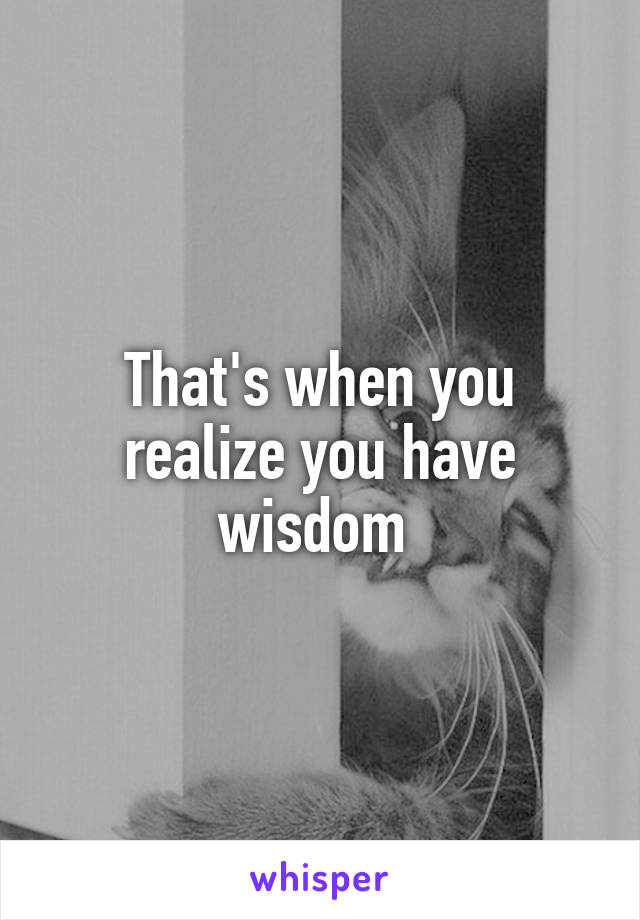 That's when you realize you have wisdom 