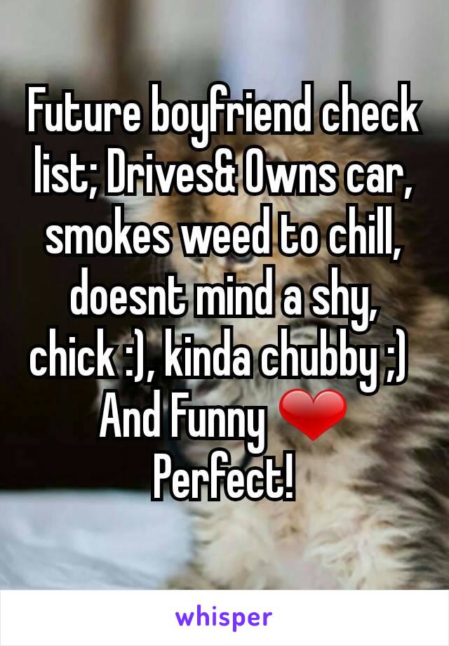 Future boyfriend check list; Drives& Owns car, smokes weed to chill, doesnt mind a shy, chick :), kinda chubby ;) 
And Funny ❤ Perfect!
