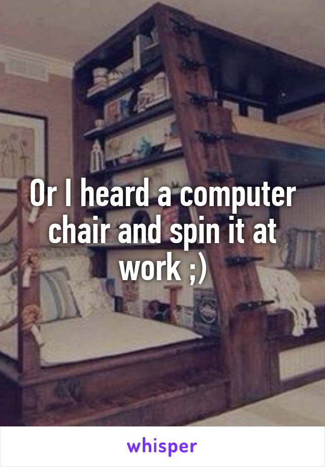 Or I heard a computer chair and spin it at work ;)