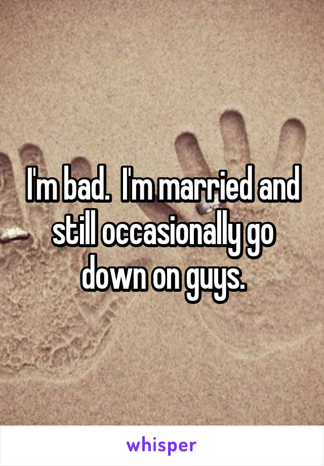 I'm bad.  I'm married and still occasionally go down on guys.