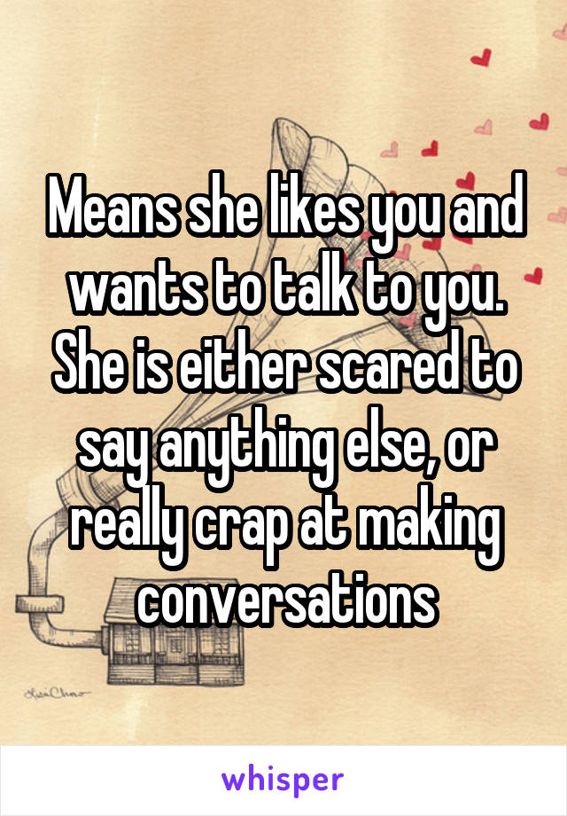 Means she likes you and wants to talk to you. She is either scared to say anything else, or really crap at making conversations