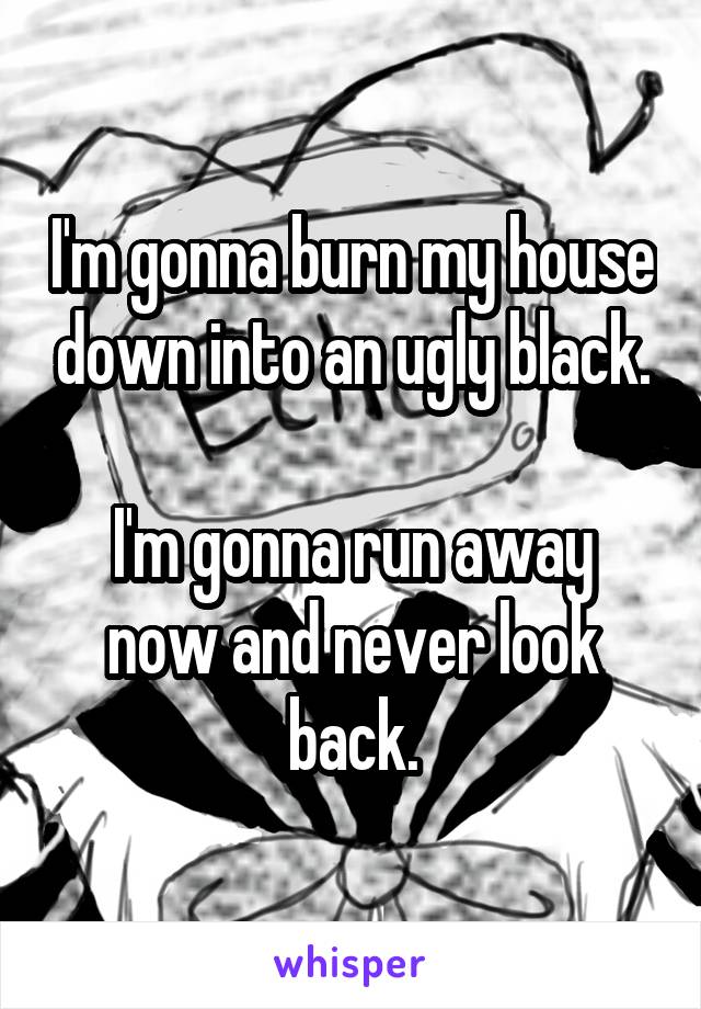 I'm gonna burn my house down into an ugly black.

I'm gonna run away now and never look back.