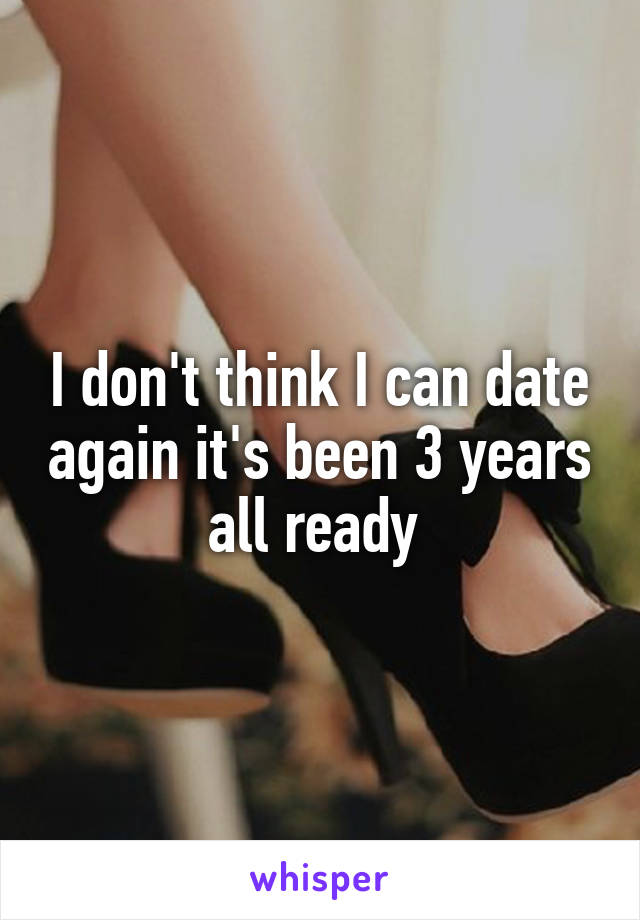 I don't think I can date again it's been 3 years all ready 