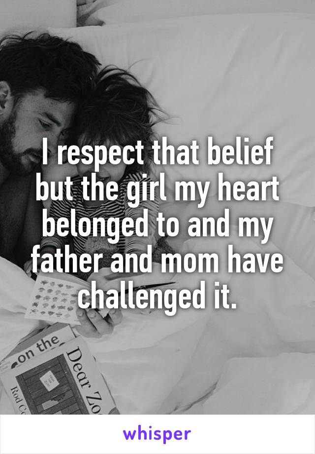 I respect that belief but the girl my heart belonged to and my father and mom have challenged it.