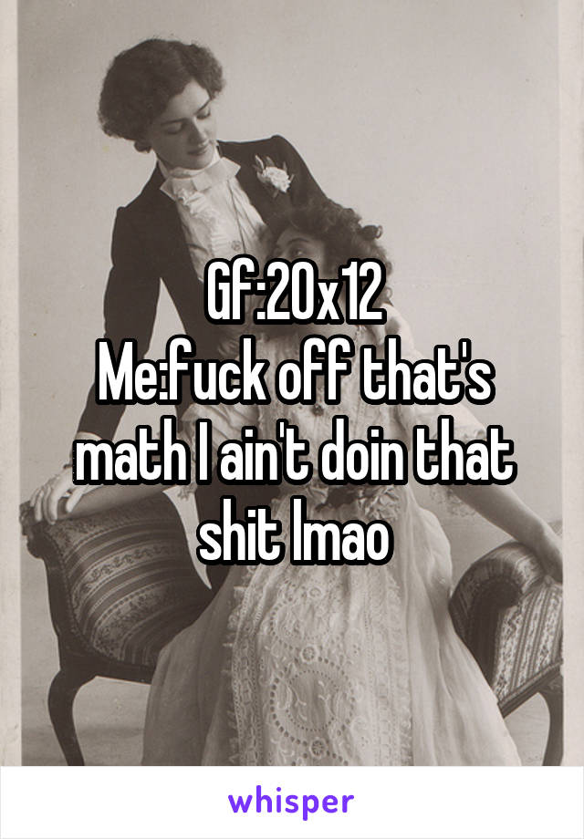 Gf:20x12
Me:fuck off that's math I ain't doin that shit lmao