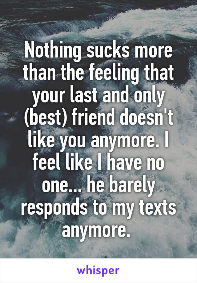 Nothing sucks more than the feeling that your last and only (best) friend doesn't like you anymore. I feel like I have no one... he barely responds to my texts anymore. 