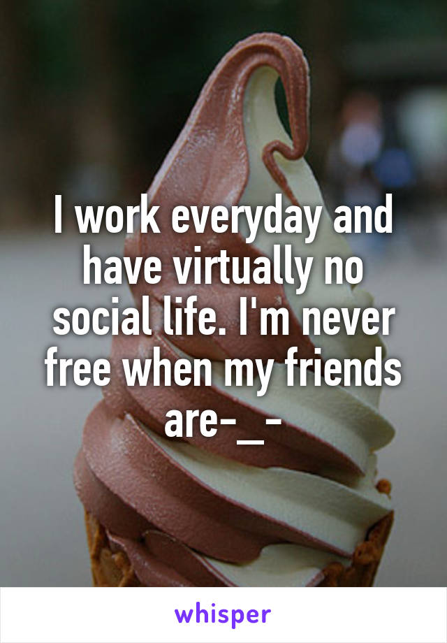 I work everyday and have virtually no social life. I'm never free when my friends are-_-