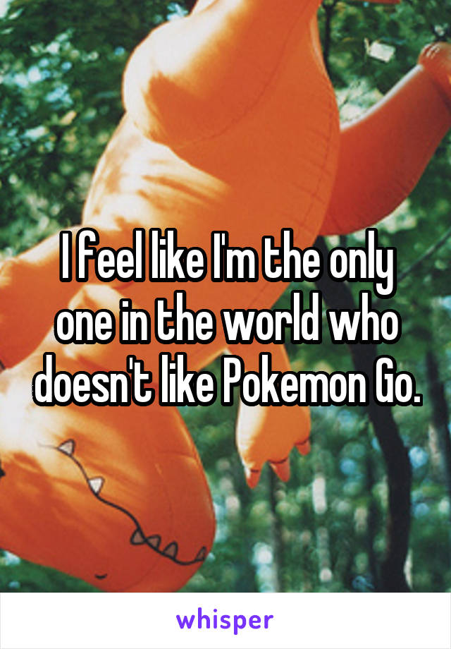 I feel like I'm the only one in the world who doesn't like Pokemon Go.