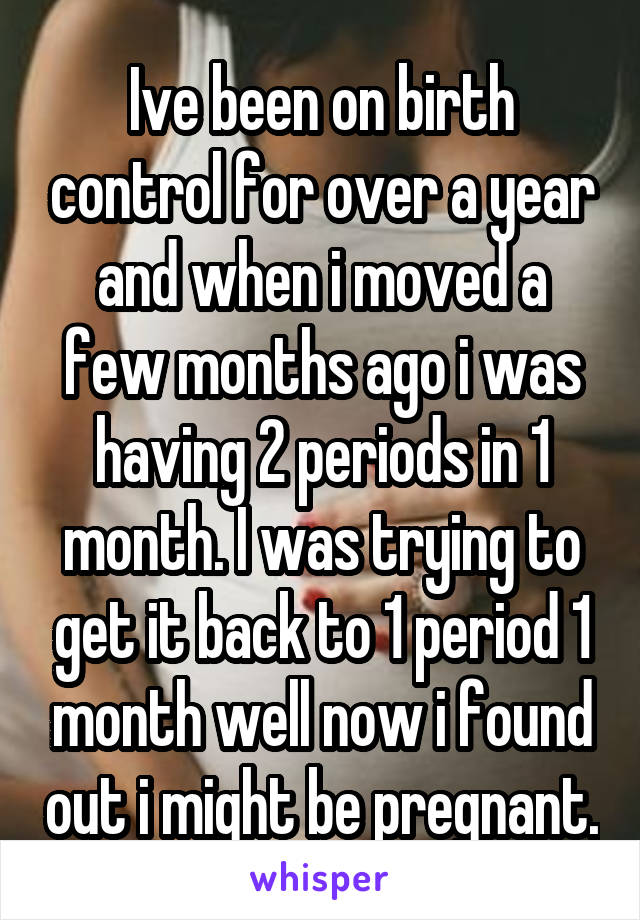 Ive been on birth control for over a year and when i moved a few months ago i was having 2 periods in 1 month. I was trying to get it back to 1 period 1 month well now i found out i might be pregnant.