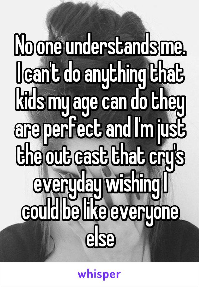 No one understands me. I can't do anything that kids my age can do they are perfect and I'm just the out cast that cry's everyday wishing I could be like everyone else