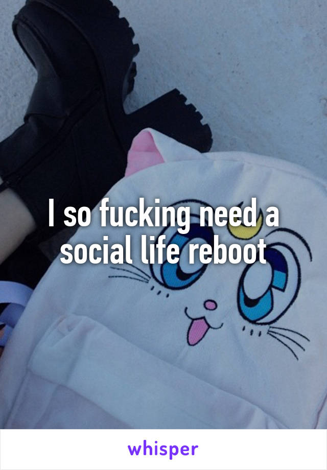 I so fucking need a social life reboot