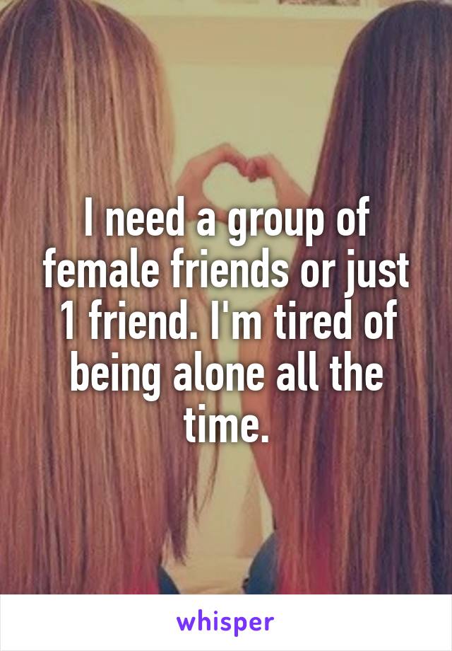 I need a group of female friends or just 1 friend. I'm tired of being alone all the time.