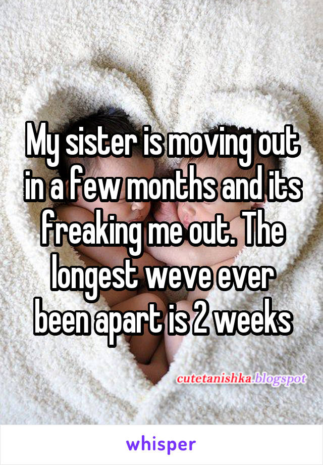 My sister is moving out in a few months and its freaking me out. The longest weve ever been apart is 2 weeks