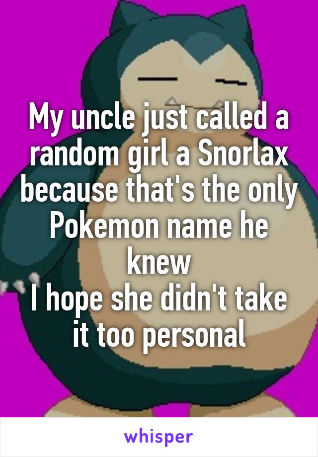 My uncle just called a random girl a Snorlax because that's the only Pokemon name he knew
I hope she didn't take it too personal