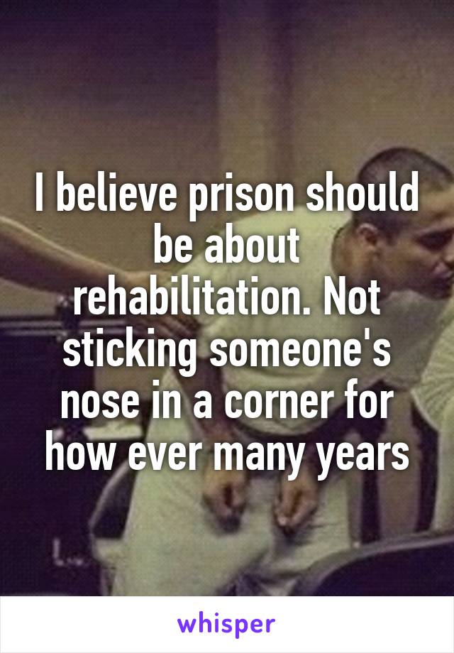 I believe prison should be about rehabilitation. Not sticking someone's nose in a corner for how ever many years