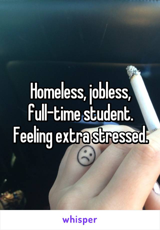 Homeless, jobless, full-time student. Feeling extra stressed.