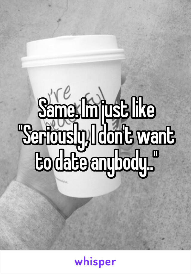 Same. Im just like "Seriously, I don't want to date anybody.."